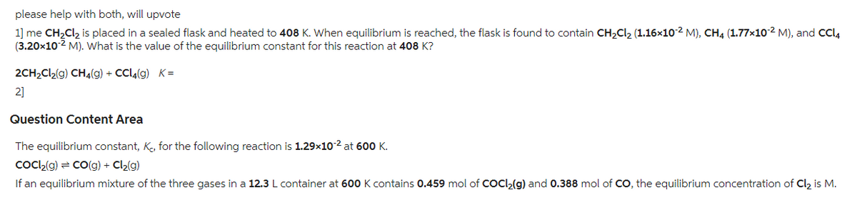 please help with both, will upvote
1] me CH₂Cl₂ is placed in a sealed flask and heated to 408 K. When equilibrium is reached, the flask is found to contain CH₂Cl₂ (1.16×10-² M), CH4 (1.77×10-² M), and CCl4
(3.20x10-2 M). What is the value of the equilibrium constant for this reaction at 408 K?
2CH₂Cl₂(g) CH4(g) + CCl4(g) K=
2]
Question Content Area
The equilibrium constant, K, for the following reaction is 1.29x10-2 at 600 K.
CoCl₂(g) = CO(g) + Cl₂(g)
If an equilibrium mixture of the three gases in a 12.3 L container at 600 K contains 0.459 mol of COCI₂(g) and 0.388 mol of CO, the equilibrium concentration of Cl₂ is M.