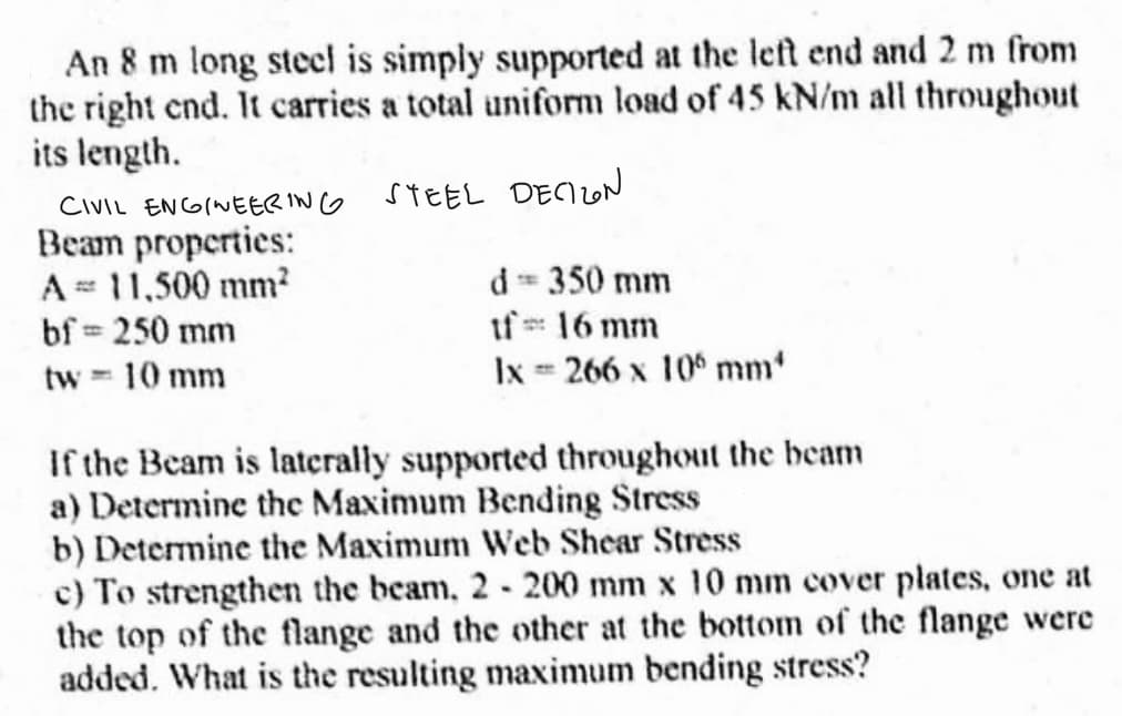 An 8 m long steel is simply supported at the left end and 2 m from
the right end. It carries a total uniform load of 45 kN/m all throughout
its length.
STEEL DECION
CIVIL ENGINEERING
Beam properties:
A = 11,500 mm²
bf = 250 mm
tw = 10 mm
d == 350 mm
If=: 16 mm
lx = 266 x 10 mm
If the Beam is laterally supported throughout the beam
a) Determine the Maximum Bending Stress
b) Determine the Maximum Web Shear Stress
c) To strengthen the beam, 2-200 mm x 10 mm cover plates, one at
the top of the flange and the other at the bottom of the flange were
added. What is the resulting maximum bending stress?