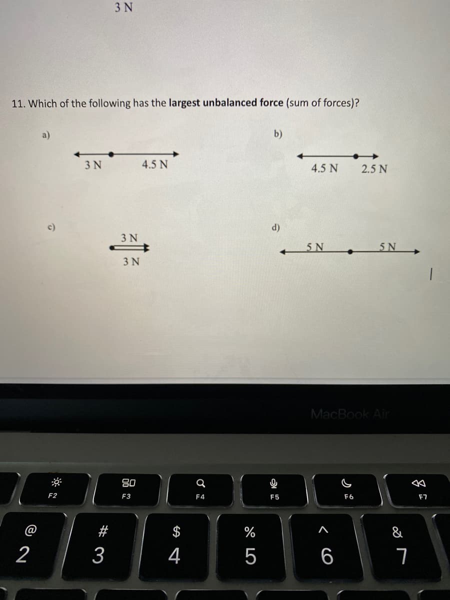 3 N
11. Which of the following has the largest unbalanced force (sum of forces)?
a)
b)
3 N
4.5 N
4.5 N
2.5 N
c)
d)
3 N
5 N
5N
3 N
MacBook Air
F2
F3
F4
F5
F6
F7
#
%
2
3
4
5
6
