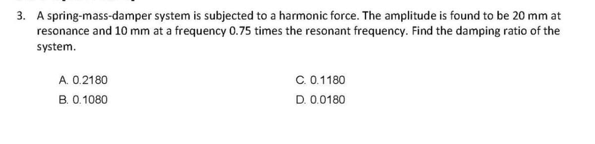 3. A spring-mass-damper system is subjected to a harmonic force. The amplitude is found to be 20 mm at
resonance and 10 mm at a frequency 0.75 times the resonant frequency. Find the damping ratio of the
system.
A. 0.2180
C. 0.1180
B. 0.1080
D. 0.0180
