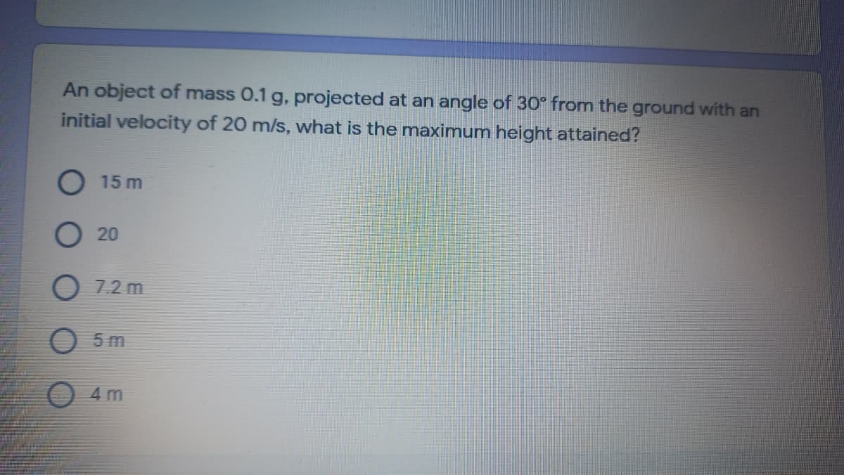 An object of mass 0.1 g, projected at an angle of 30° from the ground with an
initial velocity of 20 m/s, what is the maximum height attained?
15 m
20
O 7.2 m
O 5 m
O 4 m
