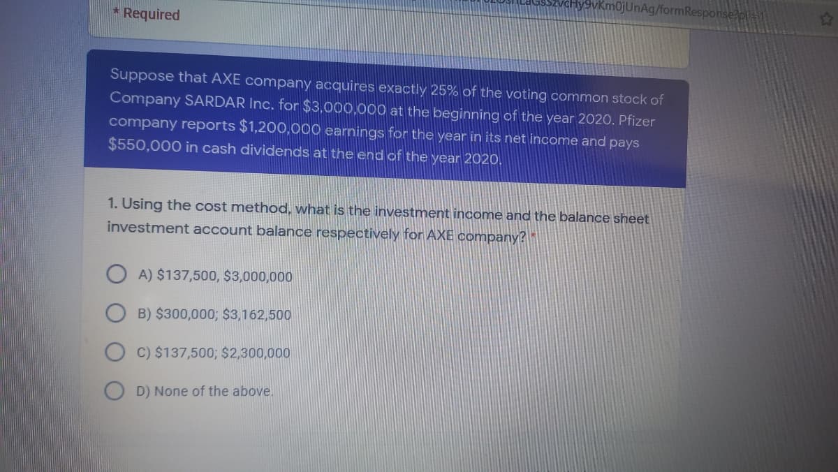 ukm0jUnAg/formResponse?pl-1
Required
Suppose that AXE company acquires exactly 25% of the voting common stock of
Company SARDAR Inc. for $3,000,000 at the beginning of the year 2020. Pfizer
company reports $1,200,000 earnings for the year in its net income and pays
$550,000 in cash dividends at the end of the year 2020.
1. Using the cost method, what is the investment income and the balance sheet
investment account balance respectively for AXE company?
O A) $137,500, $3,000,000
B) $300,000; $3,162,500
C) $137,500; $2,300,000
D) None of the above.

