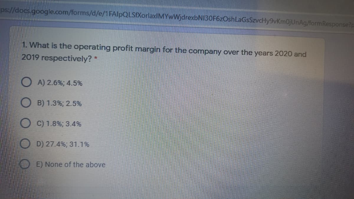 ps://docs.google.com/forms/d/e/1 FAlpQLSXorlaxIMYWWjdrexbNI30F6zOshLaGsSzvcHy9vKm0jUnAg/formResponse?p
1. What is the operating profit margin for the company over the years 2020 and
2019 respectively? *
O A) 2.6%; 4.5%
O B) 1.3%; 2.5%
O C) 1.8%, 3.4%
O D) 27.4%, 31.1%
E) None of the above
