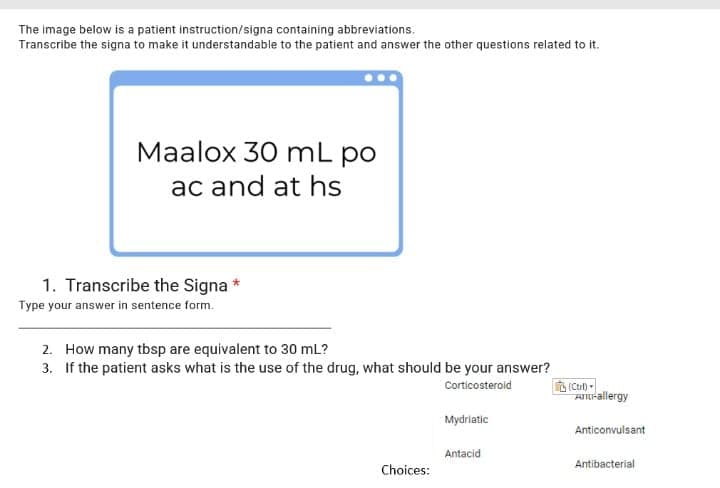 The image below is a patient instruction/signa containing abbreviations.
Transcribe the signa to make it understandable to the patient and answer the other questions related to it.
Maalox 30 mL po
ac and at hs
1. Transcribe the Signa *
Type your answer in sentence form.
2. How many tbsp are equivalent to 30 mL?
3. If the patient asks what is the use of the drug, what should be your answer?
(Ctul) -
A-allergy
Corticosteroid
Mydriatic
Anticonvulsant
Antacid
Antibacterial
Choices:
