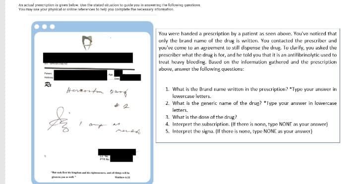 An aclual prescription is given below Use the stuled situation lo guide you in answering the following questions.
You may usa your physical ar online raterancea to belp yau camplete the neceasary intormation.
You were handed a prescription by a patient as seen above. You've noticed that
only the brand name of the drug is written. You contacted the proscriber and
you've come to an agreement to still dispense the drug. To clarify, you asked the
prescriber what the drug is for, and he tald you that it is an antifibrinolytic used to
treat heavy bleeding. Based on the information gathered and the prescription
above, answer the following questions:
Ae
Horarstn sa
1. What is the Brand name written in the prescription? *Type your answer in
lowercase letters.
2. What is the generic name of the drug? *Type your answer in lowercase
letters.
3. What is the dose of the drug?
4. Interpret the subscription. (If there is none, type NONE as your answer)
5. Interpret the signa. (If there is none, type NONE as your answer)
PIRN
" g g g
