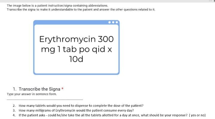 The image below is a patient instruction/signa containing abbreviations.
Transcribe the signa to make it understandable to the patient and answer the other questions related to it.
Erythromycin 300
mg 1 tab po qid x
10d
1. Transcribe the Signa *
Type your answer in sentence form.
2. How many tablets would you need to dispense to complete the dose of the patient?
3. How many milligrams of Erythromycin would the patient consume every day?
4. If the patient asks - could he/she take the all the tablets allotted for a day at once, what should be your response? ( yes or no)

