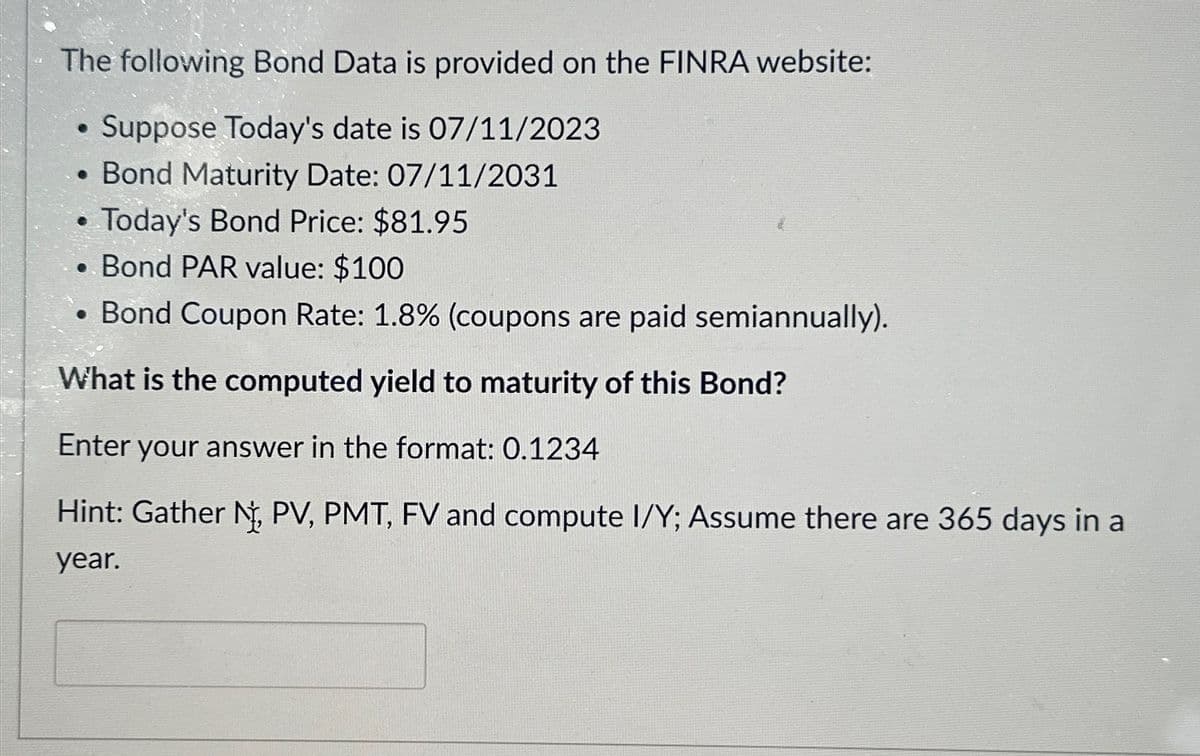 The following Bond Data is provided on the FINRA website:
Suppose Today's date is 07/11/2023
• Bond Maturity Date: 07/11/2031
Today's Bond Price: $81.95
Bond PAR value: $100
Bond Coupon Rate: 1.8% (coupons are paid semiannually).
What is the computed yield to maturity of this Bond?
Enter your answer in the format: 0.1234
Hint: Gather N, PV, PMT, FV and compute I/Y; Assume there are 365 days in a
year.