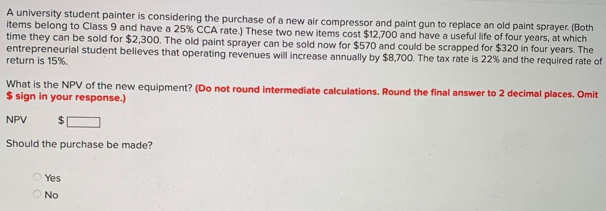 A university student painter is considering the purchase of a new air compressor and paint gun to replace an old paint sprayer. (Both
items belong to Class 9 and have a 25% CCA rate.) These two new items cost $12,700 and have a useful life of four years, at which
time they can be sold for $2,300. The old paint sprayer can be sold now for $570 and could be scrapped for $320 in four years. The
entrepreneurial student believes that operating revenues will increase annually by $8,700. The tax rate is 22% and the required rate of
return is 15%.
What is the NPV of the new equipment? (Do not round intermediate calculations. Round the final answer to 2 decimal places. Omit
$ sign in your response.)
NPV
$
Should the purchase be made?
Yes
No