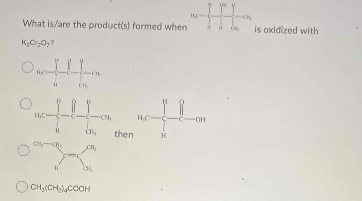 What is/are the product(s) formed when
K2Cr2O7?
H,C-
QHU
C- CH,
H H CH
is oxidized with
H
CH
CH
H,C-
CH
H.
CH3 then
CH
-CH2
CH
H
CH
CH3(CH2)4COOH
H3C-
ར་ ཨ་ ཨ་་