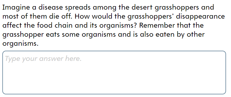 Imagine a disease spreads among the desert grasshoppers and
most of them die off. How would the grasshoppers' disappearance
affect the food chain and its organisms? Remember that the
grasshopper eats some organisms and is also eaten by other
organisms.
Type your answer here.

