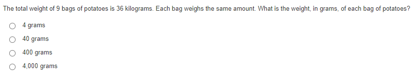 The total weight of 9 bags of potatoes is 36 kilograms. Each bag weighs the same amount. What is the weight, in grams, of each bag of potatoes?
4 grams
40 grams
400 grams
4,000 grams
