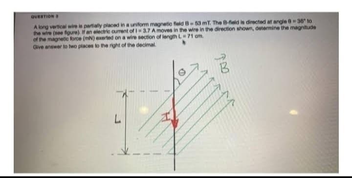 QUESTION B
A long vertical wire is partially placed in a uniform magnetic field B-53 mT. The B-field is directed at angle 836" to
the wire (see figure). If an electric current of 1-3.7 A moves in the wire in the direction shown, determine the magnitude
of the magnetic force (mN) exerted on a wire section of length L 71 cm.
Give answer to two places to the right of the decimal.