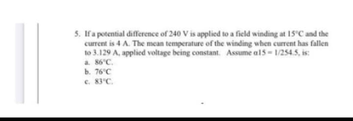 5. If a potential difference of 240 V is applied to a field winding at 15°C and the
current is 4 A. The mean temperature of the winding when current has fallen
to 3.129 A, applied voltage being constant. Assume a15=1/254.5, is:
a. 86°C.
b. 76°C
c. 83°C.