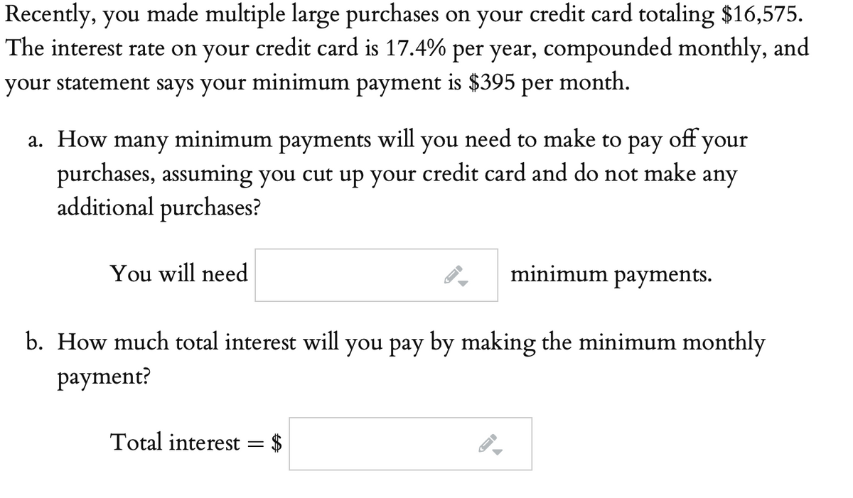 Recently, you made multiple large purchases on your credit card totaling $16,575.
The interest rate on your credit card is 17.4% per year, compounded monthly, and
your statement says your minimum payment is $395 per
month.
а. How
many
minimum
payments
will
you
need to make to pay
off your
purchases, assuming you cut up your credit card and do not make any
additional purchases?
You will need
minimum payments.
b. How much total interest will you pay by making the minimum monthly
раyment?
Total interest = $
