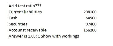 Acid test ratio???
Current liabilities
298100
Cash
54500
Securities
97400
Accounst receivable
156200
Answer is 1.03: 1 Show with workings
