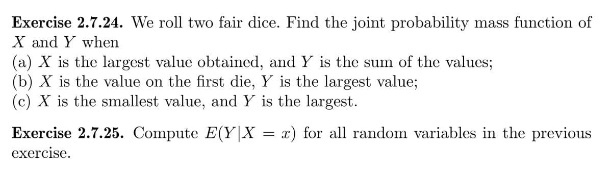 Exercise 2.7.24. We roll two fair dice. Find the joint probability mass function of
X and Y when
(a) X is the largest value obtained, andY is the sum of the values;
(b) X is the value on the first die, Y is the largest value;
(c) X is the smallest value, and Y is the largest.
Exercise 2.7.25. Compute E(Y|X = x) for all random variables in the previous
exercise.
