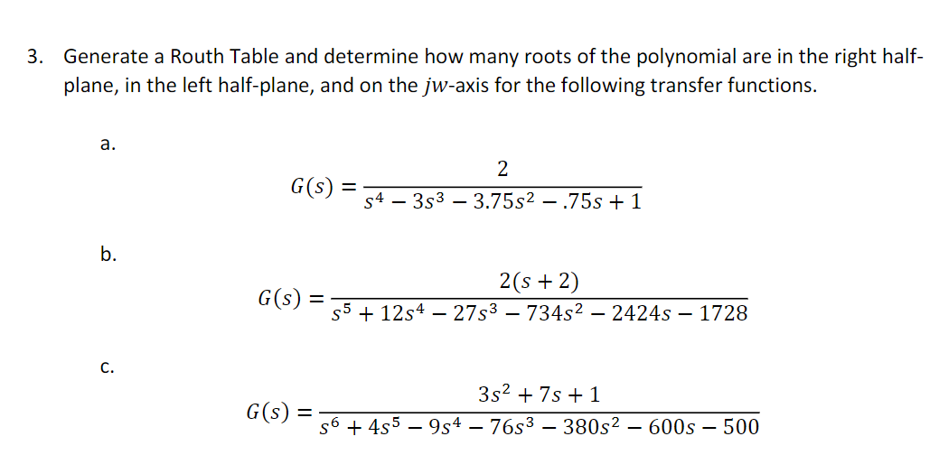 3.
Generate a Routh Table and determine how many roots of the polynomial are in the right half-
plane, in the left half-plane, and on the jw-axis for the following transfer functions.
а.
2
G(s)
s4 – 3s3 – 3.75s² – .75s +1
b.
2(s + 2)
G(s)
%3D
s5 + 12s4 – 27s³ – 734s² – 2424s – 1728
С.
3s? + 7s + 1
G(s)
s6 + 4s5
9s4 – 76s3 – 380s² – 600s – 500
