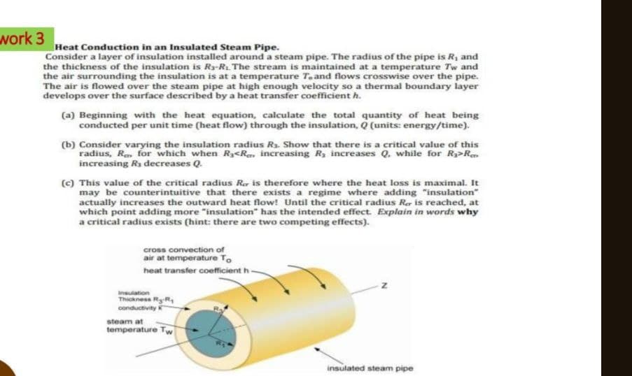 work 3
Heat Conduction in an Insulated Steam Pipe.
Consider a layer of insulation installed around a steam pipe. The radius of the pipe is R₁ and
the thickness of the insulation is R₁-R₂. The stream is maintained at a temperature Tw and
the air surrounding the insulation is at a temperature T. and flows crosswise over the pipe.
The air is flowed over the steam pipe at high enough velocity so a thermal boundary layer
develops over the surface described by a heat transfer coefficient h.
(a) Beginning with the heat equation, calculate the total quantity of heat being
conducted per unit time (heat flow) through the insulation, Q (units: energy/time).
(b) Consider varying the insulation radius R₁. Show that there is a critical value of this
radius, R for which when R3<R increasing R, increases Q. while for R₂>R
increasing R₁ decreases Q.
(c) This value of the critical radius R is therefore where the heat loss is maximal. It
may be counterintuitive that there exists a regime where adding "insulation"
actually increases the outward heat flow! Until the critical radius Rer is reached, at
which point adding more "insulation" has the intended effect. Explain in words why
a critical radius exists (hint: there are two competing effects).
cross convection of
air at temperature To
heat transfer coefficient h-
Insulation
Thickness R-R
conductivity K
steam at
temperature Tw
insulated steam pipe