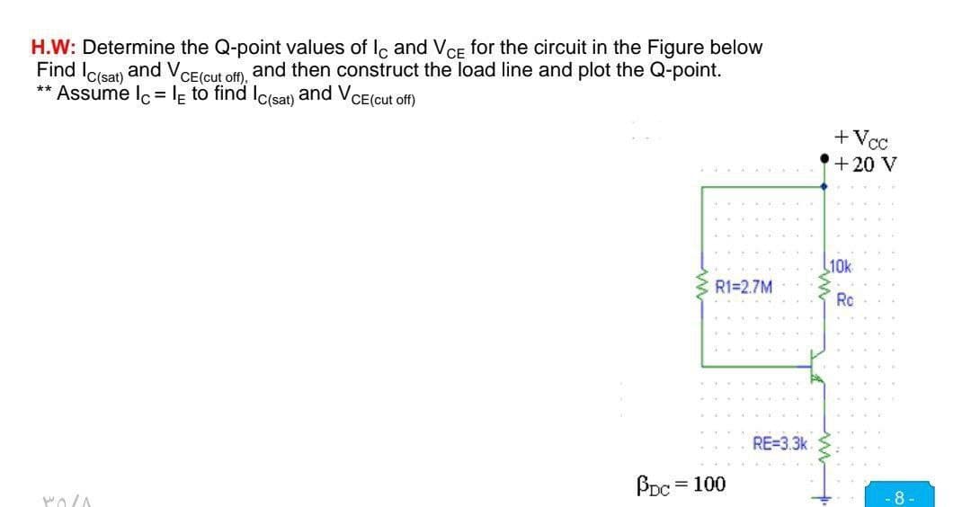 H.W: Determine the Q-point values of Ic and VCE for the circuit in the Figure below
Find Ic(sat) and Vo CE (cut off),
and then construct the load line and plot the Q-point.
** Assume lc = le to find Ic(sat) and VCE (cut off)
POLA
R1=2.7M
PDC = 100
RE=3.3k
+Vcc
+ 20 V
10k
Ro