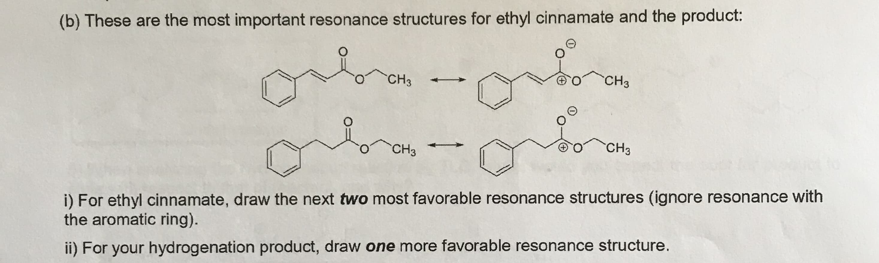 (b) These are the most important resonance structures for ethyl cinnamate and the product:
CH3
CH3
CHз
CHз
i) For ethyl cinnamate, draw the next two most favorable resonance structures (ignore resonance with
the aromatic ring).
ii) For your hydrogenation product, draw one more favorable resonance structure.
