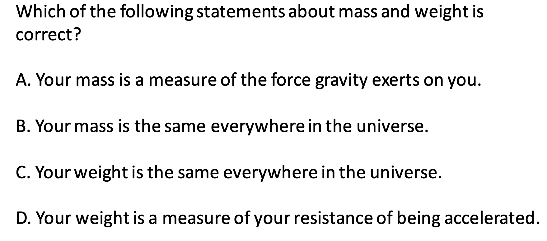 Which of the following statements about mass and weight is
correct?
A. Your mass is a measure of the force gravity exerts on you.
B. Your mass is the same everywhere in the universe.
C. Your weight is the same everywhere in the universe.
D. Your weight is a measure of your resistance of being accelerated.
