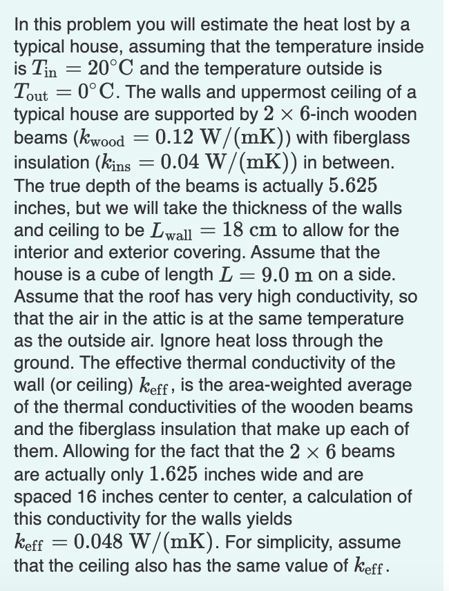In this problem you will estimate the heat lost by a
typical house, assuming that the temperature inside
is Tin = 20°C and the temperature outside is
Tout = 0°C. The walls and uppermost ceiling of a
typical house are supported by 2 × 6-inch wooden
beams (kwood
insulation (kins = 0.04 W/(mK)) in between.
The true depth of the beams is actually 5.625
inches, but we will take the thickness of the walls
and ceiling to be Lwall
interior and exterior covering. Assume that the
house is a cube of length L = 9.0 m on a side.
Assume that the roof has very high conductivity, so
that the air in the attic is at the same temperature
as the outside air. Ignore heat loss through the
ground. The effective thermal conductivity of the
wall (or ceiling) keff , is the area-weighted average
of the thermal conductivities of the wooden beams
and the fiberglass insulation that make up each of
them. Allowing for the fact that the 2 x 6 beams
0.12 W/(mK)) with fiberglass
18 cm to allow for the
are actually only 1.625 inches wide and are
spaced 16 inches center to center, a calculation of
this conductivity for the walls yields
keff
that the ceiling also has the same value of keff -
0.048 W/(mK). For simplicity, assume
