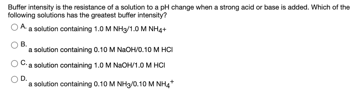 Buffer intensity is the resistance of a solution to a pH change when a strong acid or base is added. Which of the
following solutions has the greatest buffer intensity?
А.
a solution containing 1.0 M NH3/1.0 M NH4+
В.
a solution containing 0.10 M NaOH/0.10 M HCI
a solution containing 1.0 M NaOH/1.0 M HCI
D.
a solution containing 0.10 M NH3/0.10 M NH4+
