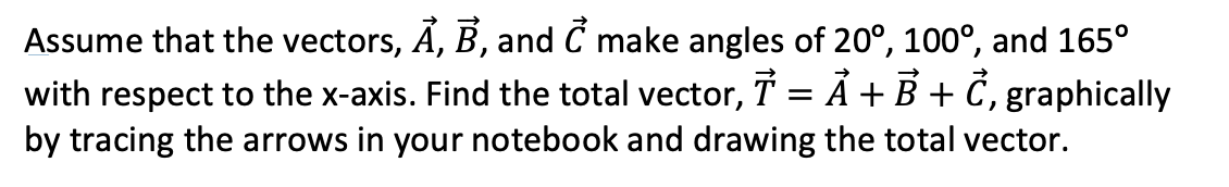 Assume that the vectors, A, B, and C make angles of 20°, 100°, and 165°
with respect to the x-axis. Find the total vector, T A + B + C, graphically
by tracing the arrows in your notebook and drawing the total vector.
