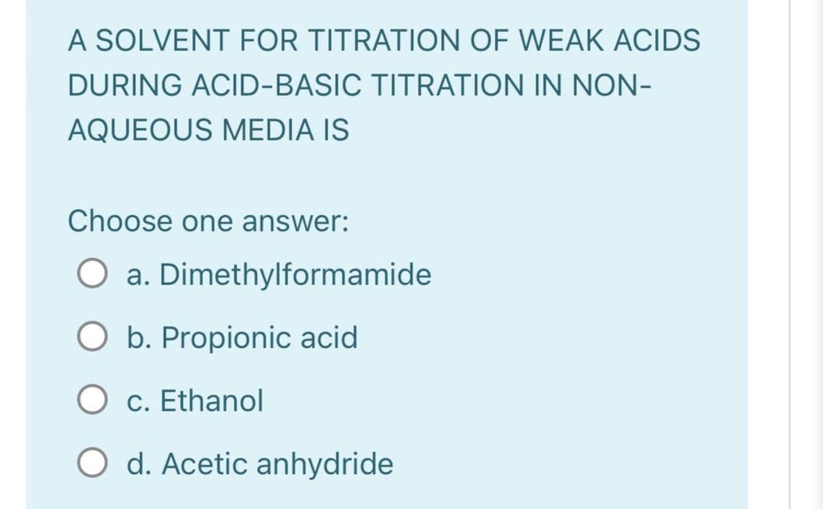 A SOLVENT FOR TITRATION OF WEAK ACIDS
DURING ACID-BASIC TITRATION IN NON-
AQUEOUS MEDIA IS
Choose one answer:
O a. Dimethylformamide
O b. Propionic acid
O c. Ethanol
O d. Acetic anhydride
