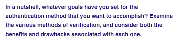 In a nutshell, whatever goals have you set for the
authentication method that you want to accomplish? Examine
the various methods of verification, and consider both the
benefits and drawbacks associated with each one.