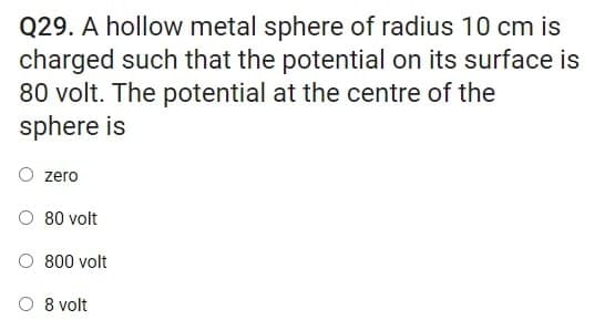 Q29. A hollow metal sphere of radius 10 cm is
charged such that the potential on its surface is
80 volt. The potential at the centre of the
sphere is
zero
O 80 volt
800 volt
O 8 volt
