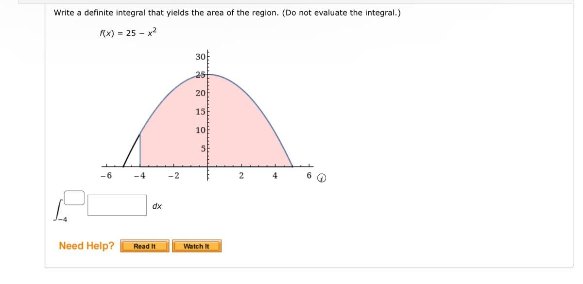 Write a definite integral that yields the area of the region. (Do not evaluate the integral.)
f(x) = 25-x²
-6
Need Help?
-4
dx
Read It
-2
30
25
20
15
10
5
Watch It
2
4
6