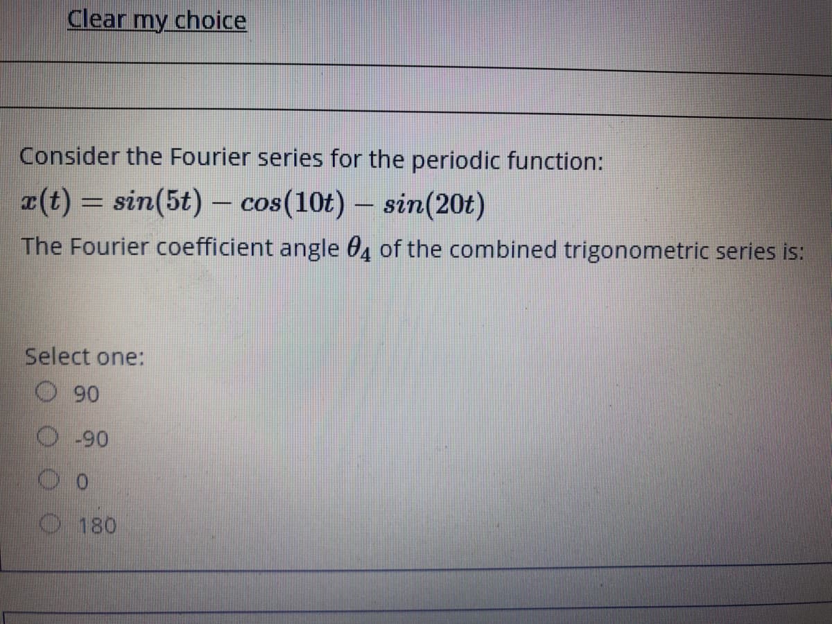 Clear my choice
Consider the Fourier series for the periodic function:
a(t) = sin(5t) – cos(10t) – sin(20t)
The Fourier coefficient angle 04 of the combined trigonometric series is:
Select one:
90
-90
180
