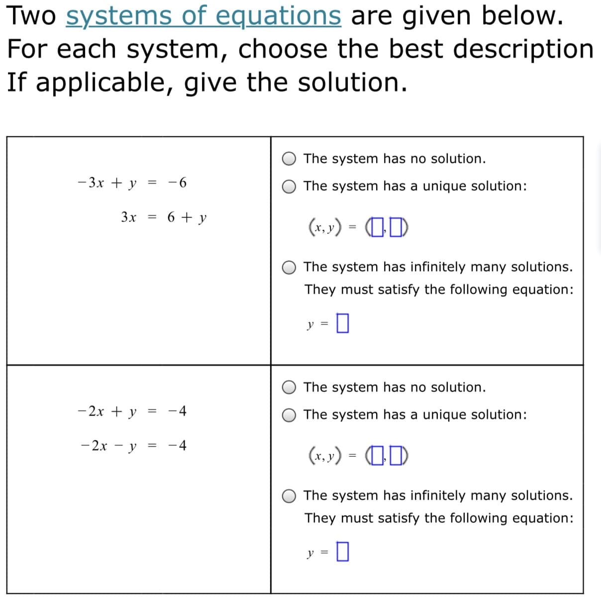 Two systems of equations are given below.
For each system, choose the best description
If applicable, give the solution.
The system has no solution.
- 3x + y
-6
The system has a unique solution:
3x
6 + y
(x, »') = OD
The system has infinitely many solutions.
They must satisfy the following equation:
The system has no solution.
- 2x + y
The system has a unique solution:
- 2x - y
(x, ») = OD
The system has infinitely many solutions.
They must satisfy the following equation:
