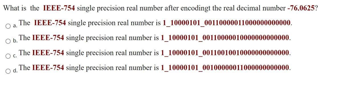 What is the IEEE-754 single precision real number after encodingt the real decimal number -76.0625?
The IEEE-754 single precision real number is 1_10000101_00110000011000000000000.
Oa.
The IEEE-754 single precision real number is 1_10000101_00110000010000000000000.
Ob.
The IEEE-754 single precision real number is 1_10000101_00110010010000000000000.
O c.
The IEEE-754 single precision real number is 1_10000101_00100000011000000000000.
d.
