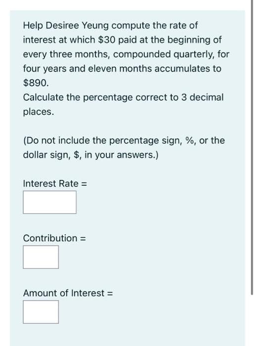 Help Desiree Yeung compute the rate of
interest at which $30 paid at the beginning of
every three months, compounded quarterly, for
four years and eleven months accumulates to
$890.
Calculate the percentage correct to 3 decimal
places.
(Do not include the percentage sign, %, or the
dollar sign, $, in your answers.)
Interest Rate =
Contribution =
Amount of Interest =