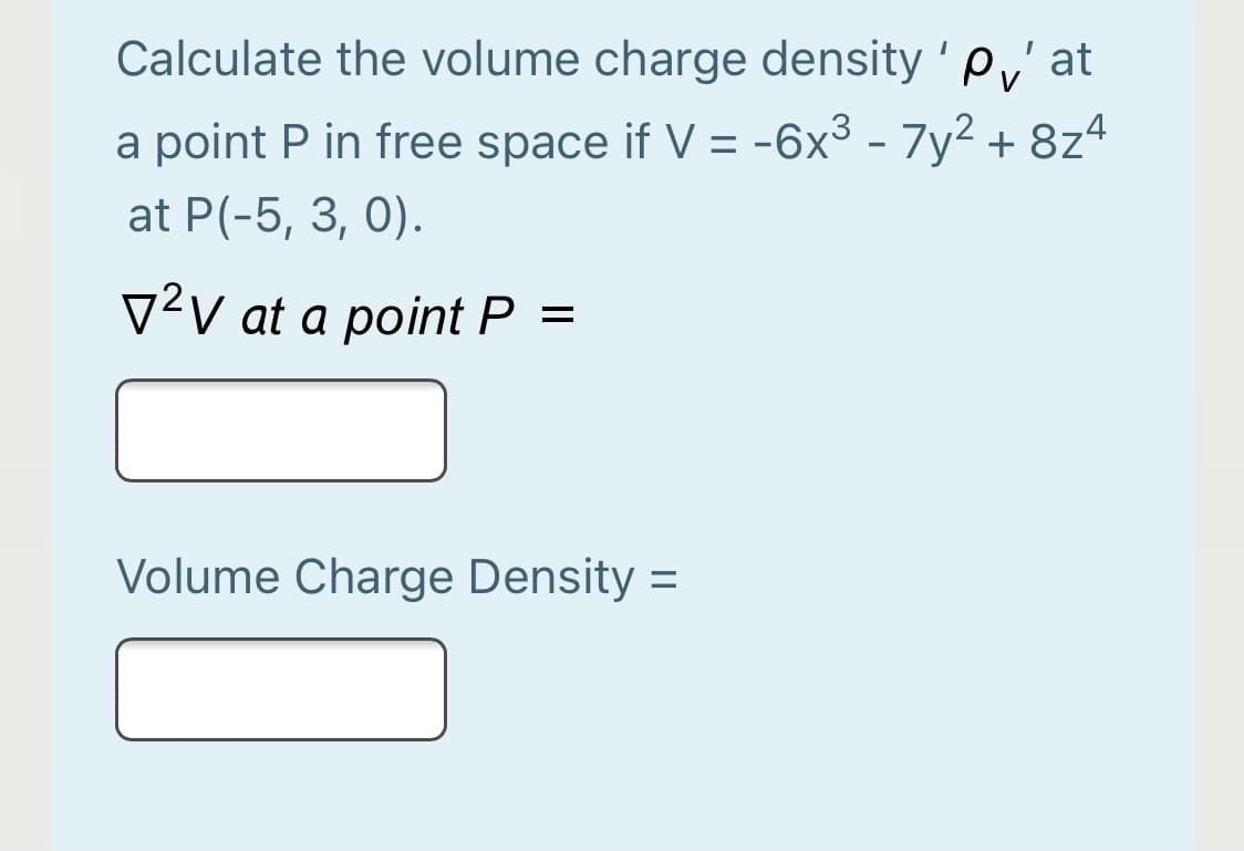 Calculate the volume charge density ' p,' at
a point P in free space if V = -6x³ - 7y2 + 8z4
at P(-5, 3, 0).
V²v at a point P =
Volume Charge Density =

