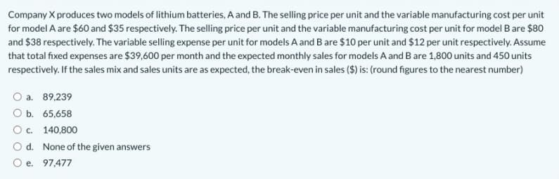 Company X produces two models of lithium batteries, A and B. The selling price per unit and the variable manufacturing cost per unit
for model A are $60 and $35 respectively. The selling price per unit and the variable manufacturing cost per unit for model B are $80
and $38 respectively. The variable selling expense per unit for models A and B are $10 per unit and $12 per unit respectively. Assume
that total fixed expenses are $39,600 per month and the expected monthly sales for models A and B are 1,800 units and 450 units
respectively. If the sales mix and sales units are as expected, the break-even in sales ($) is: (round figures to the nearest number)
O a. 89,239
ОБ. 65,658
О с. 140,800
O d. None of the given answers
O e. 97,477
е.
