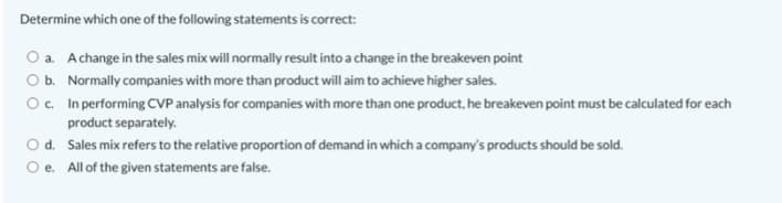Determine which one of the following statements is correct:
O a. Achange in the sales mix will normally result into a change in the breakeven point
Ob. Normally companies with more than product will aim to achieve higher sales.
O. In performing CVP analysis for companies with more than one product, he breakeven point must be calculated for each
product separately.
O d. Sales mix refers to the relative proportion of demand in which a company's products should be sold.
e. All of the given statements are false.
