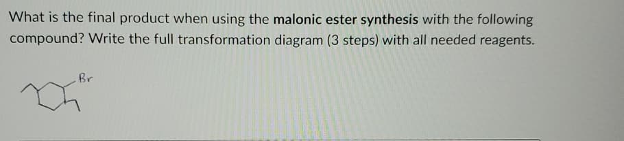 What is the final product when using the malonic ester synthesis with the following
compound? Write the full transformation diagram (3 steps) with all needed reagents.
Br
