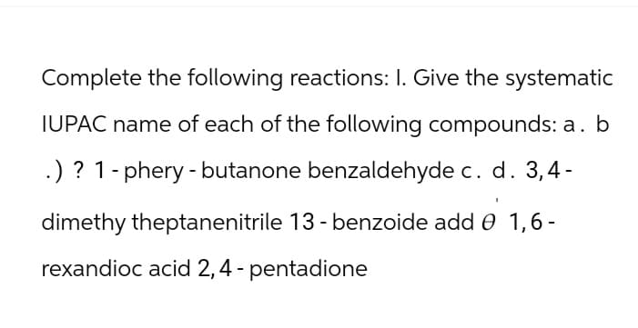 Complete the following reactions: I. Give the systematic
IUPAC name of each of the following compounds: a. b
.) ? 1-phery-butanone benzaldehyde c. d. 3,4-
dimethy theptanenitrile 13 - benzoide add 0 1,6-
rexandioc acid 2, 4 - pentadione
