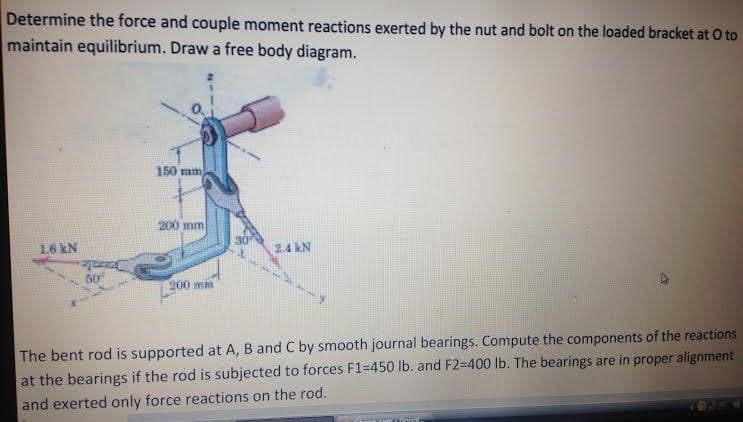 Determine the force and couple moment reactions exerted by the nut and bolt on the loaded bracket at O to
maintain equilibrium. Draw a free body diagram.
150mm
200 mm
30
1.6 kN
2.4 kN
50
200 mm
The bent rod is supported at A, B and C by smooth journal bearings. Compute the components of the reactions
at the bearings if the rod is subjected to forces F1=450 lb. and F2=400 lb. The bearings are in proper alignment
and exerted only force reactions on the rod.
