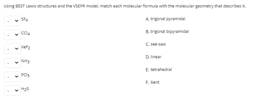 Using BEST Lewis structures and the VSEPR model, match each molecular formula with the molecular geometry that describes it.
SF4
A. trigonal pyramidal
Cl4
B. trigonal bipyramidal
C. see-saw
XEF2
D. linear
v NH3
E. tetrahedral
PCI5
F. bent
v H25
