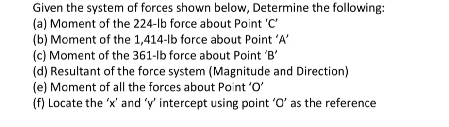 Given the system of forces shown below, Determine the following:
(a) Moment of the 224-lb force about Point 'C'
(b) Moment of the 1,414-lb force about Point 'A'
(c) Moment of the 361-lb force about Point 'B'
(d) Resultant of the force system (Magnitude and Direction)
(e) Moment of all the forces about Point 'O'
(f) Locate the 'x' and 'y' intercept using point 'O' as the reference
