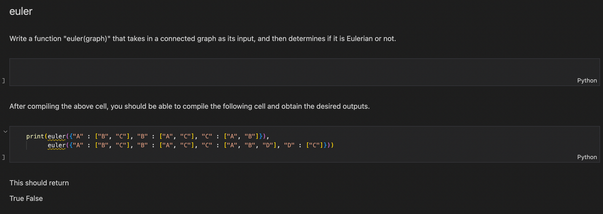 ]
]
euler
Write a function "euler(graph)" that takes in a connected graph as its input, and then determines if it is Eulerian or not.
After compiling the above cell, you should be able to compile the following cell and obtain the desired outputs.
print(euler({"A" : ["B", "C"], "B" : ["A", "C"], "C" : ["A", "B"]}),
euler({"A" : ["B", "C"], "B" : ["A", "C"], "C" :
This should return
True False
["A", "B", "D"], "D" : ["C"]}))
Python
Python