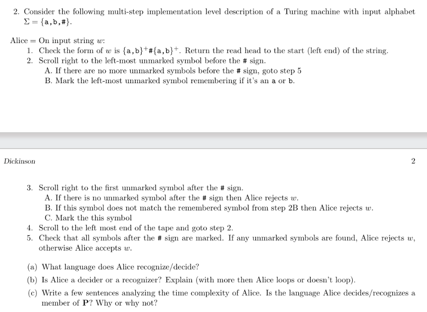 2. Consider the following multi-step implementation level description of a Turing machine with input alphabet
Σ = {a,b,#}.
Alice On input string w:
1. Check the form of w is {a,b} #{a,b}+. Return the read head to the start (left end) of the string.
2. Scroll right to the left-most unmarked symbol before the # sign.
A. If there are no more unmarked symbols before the # sign, goto step 5
B. Mark the left-most unmarked symbol remembering if it's an a or b.
Dickinson
3. Scroll right to the first unmarked symbol after the # sign.
A. If there is no unmarked symbol after the # sign then Alice rejects w.
B. If this symbol does not match the remembered symbol from step 2B then Alice rejects w.
C. Mark the this symbol
2
4. Scroll to the left most end of the tape and goto step 2.
5. Check that all symbols after the # sign are marked. If any unmarked symbols are found, Alice rejects w,
otherwise Alice accepts w.
(a) What language does Alice recognize/decide?
(b) Is Alice a decider or a recognizer? Explain (with more then Alice loops or doesn't loop).
(c) Write a few sentences analyzing the time complexity of Alice. Is the language Alice decides/recognizes a
member of P? Why or why not?