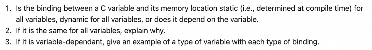 1. Is the binding between a C variable and its memory location static (i.e., determined at compile time) for
all variables, dynamic for all variables, or does it depend on the variable.
2. If it is the same for all variables, explain why.
3. If it is variable-dependant, give an example of a type of variable with each type of binding.