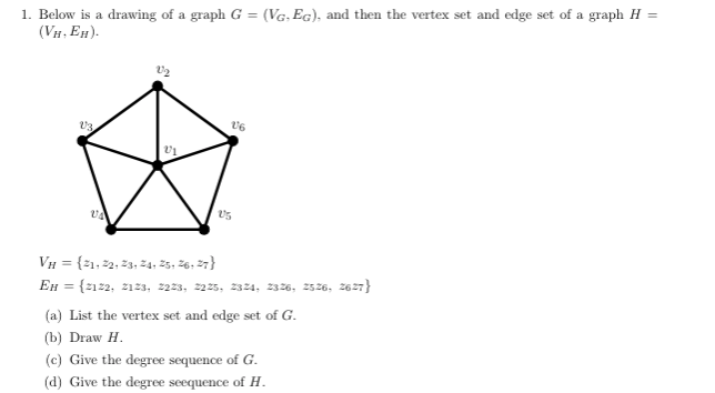 1. Below is a drawing of a graph G = (VG, EG), and then the vertex set and edge set of a graph H
(VH, EH).
V3
UA
V1
VH = {21, 22, 23, 24, 25, 26, 27}
EH =
16
V5
{2122, 2123, 2223, 2225, 2324, 2326, 2526, 2627}
(a) List the vertex set and edge set of G.
(b) Draw H.
(c) Give the degree sequence of G.
(d) Give the degree seequence of H.