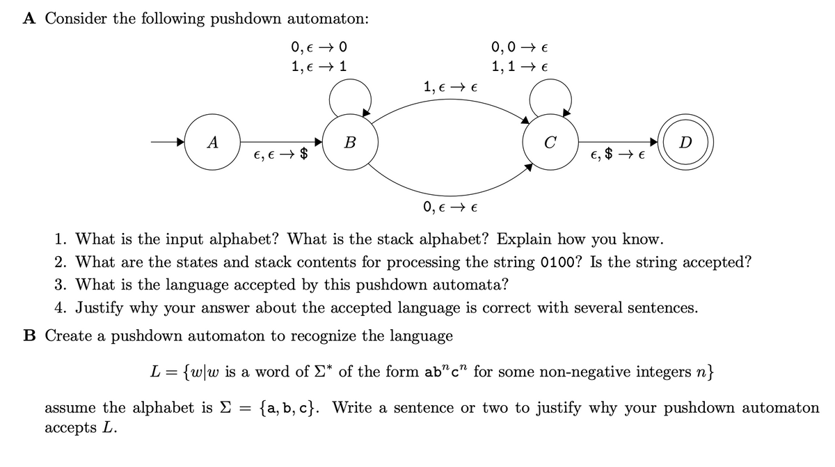 A Consider the following pushdown automaton:
0, € 0
1, € → 1
A
€, € $
assume the alphabet is Σ
accepts L.
B
=
1, € → €
0,0 €
1,1 →→ €
C
€, $ → €
0, € → €
1. What is the input alphabet? What is the stack alphabet? Explain how you know.
2. What are the states and stack contents for processing the string 0100? Is the string accepted?
3. What is the language accepted by this pushdown automata?
4. Justify why your answer about the accepted language is correct with several sentences.
B Create a pushdown automaton to recognize the language
D
L = {w|w is a word of Σ* of the form ab"c" for some non-negative integers n}
{a,b,c}. Write a sentence or two to justify why your pushdown automaton