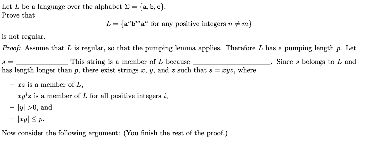 Let L be a language over the alphabet Σ = {a, b, c}.
Prove that
L = {aªbman for any positive integers n ‡m}
is not regular.
Proof: Assume that L is regular, so that the pumping lemma applies. Therefore L has a pumping length p. Let
Since s belongs to L and
S =
This string is a member of L because
has length longer than p, there exist strings x, y, and z such that s = xyz, where
xz is a member of L,
xyz is a member of L for all positive integers i,
− [y] >0, and
− |xy| ≤ p.
Now consider the following argument: (You finish the rest of the proof.)